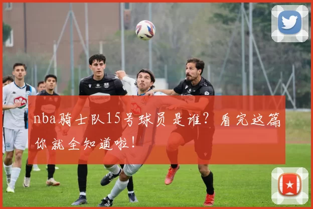 nba骑士队15号球员是谁？看完这篇你就全知道啦！
