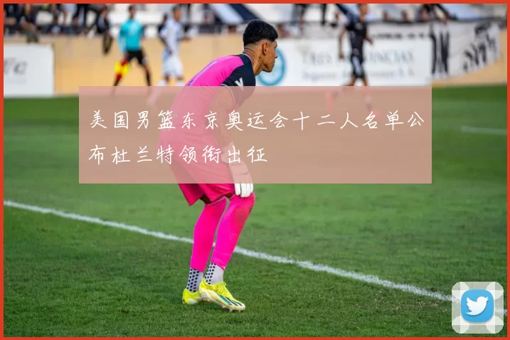 美国男篮东京奥运会十二人名单公布杜兰特领衔出征