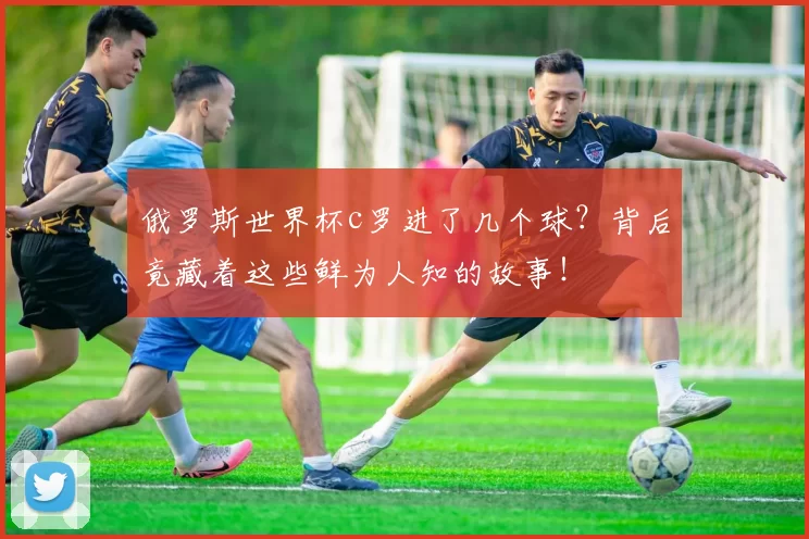 俄罗斯世界杯c罗进了几个球？背后竟藏着这些鲜为人知的故事！
