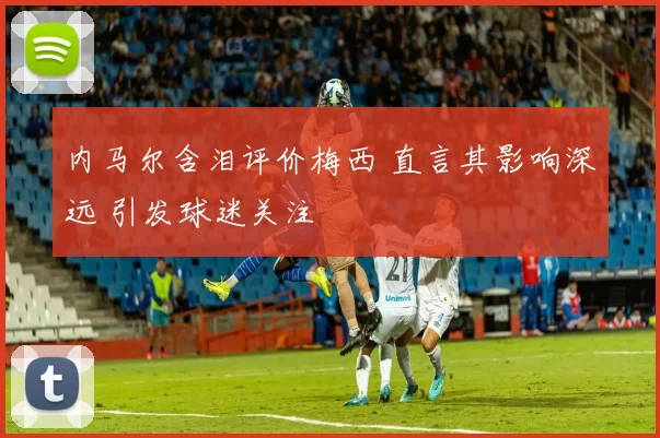 内马尔含泪评价梅西 直言其影响深远 引发球迷关注