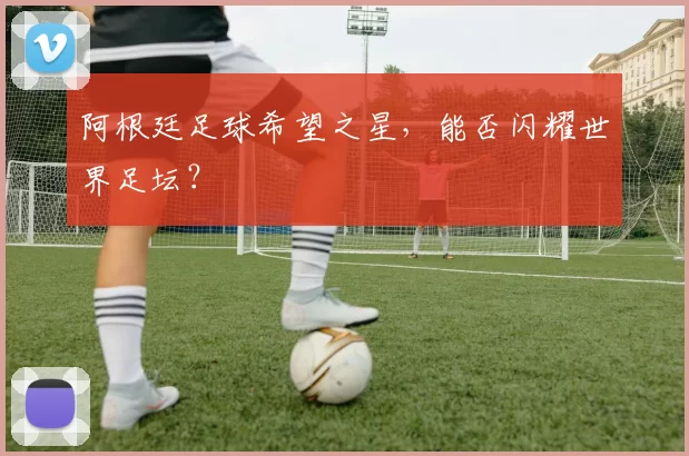 阿根廷足球希望之星，能否闪耀世界足坛？