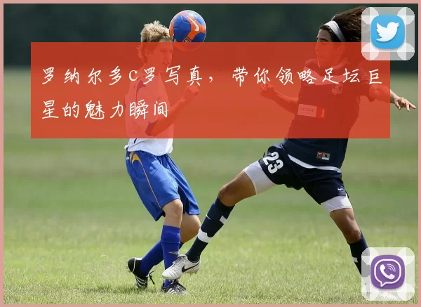 罗纳尔多c罗写真，带你领略足坛巨星的魅力瞬间