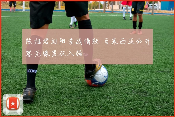 陈旭君刘阳苦战惜败 马来西亚公开赛无缘男双八强