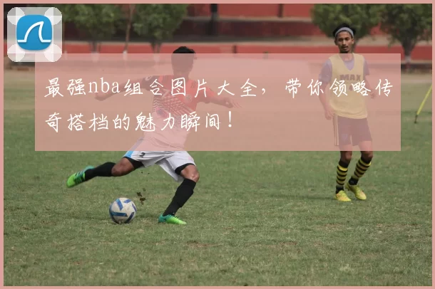 最强nba组合图片大全，带你领略传奇搭档的魅力瞬间！