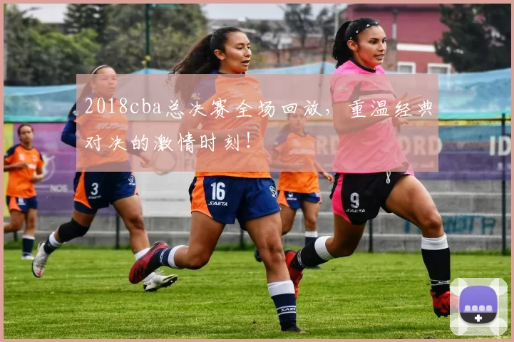 2018cba总决赛全场回放，重温经典对决的激情时刻！