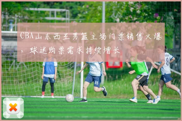 CBA山东西王男篮主场门票销售火爆，球迷购票需求持续增长