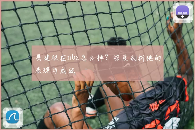 易建联在nba怎么样?深度剖析他的表现与成就