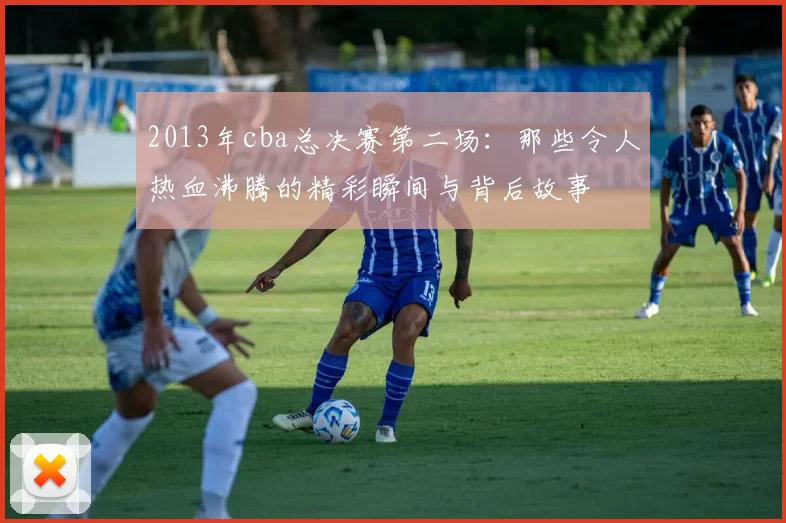 2013年cba总决赛第二场：那些令人热血沸腾的精彩瞬间与背后故事