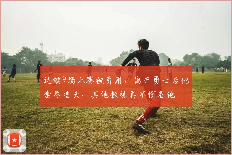 连续9场比赛被弃用，离开勇士后他尝尽苦头，其他教练真不惯着他