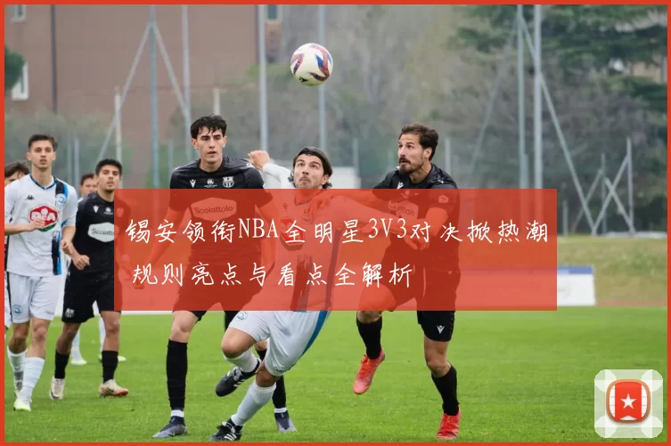 锡安领衔NBA全明星3V3对决掀热潮 规则亮点与看点全解析