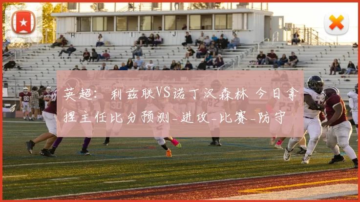 英超：利兹联VS诺丁汉森林 今日拿捏主任比分预测_进攻_比赛_防守