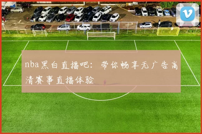 nba黑白直播吧：带你畅享无广告高清赛事直播体验
