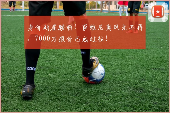 身价断崖腰斩！萨维尼奥风光不再，7000万报价已成过往！