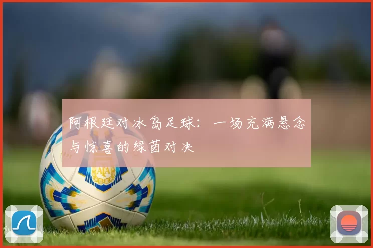 阿根廷对冰岛足球：一场充满悬念与惊喜的绿茵对决