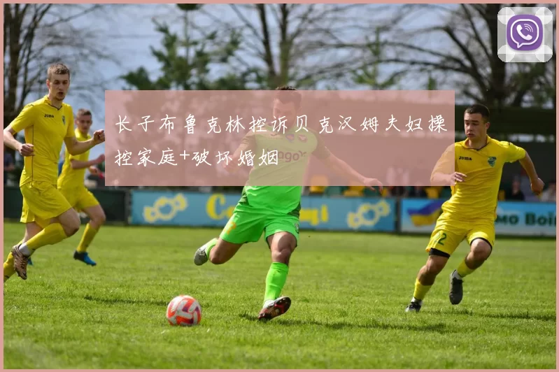 长子布鲁克林控诉贝克汉姆夫妇操控家庭+破坏婚姻