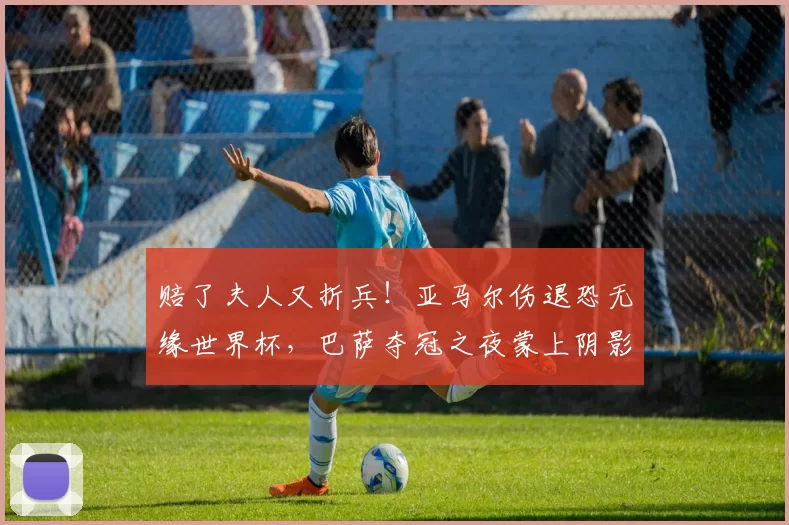 赔了夫人又折兵！亚马尔伤退恐无缘世界杯，巴萨夺冠之夜蒙上阴影_伤病_塞尔塔_优势
