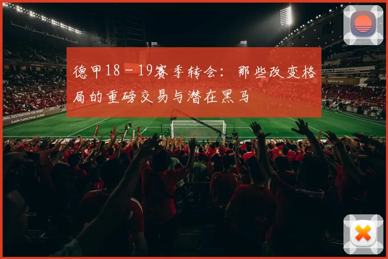 德甲18 - 19赛季转会：那些改变格局的重磅交易与潜在黑马