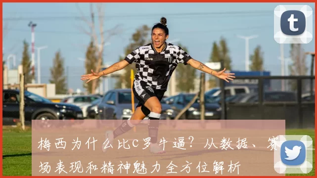 梅西为什么比c罗牛逼？从数据、赛场表现和精神魅力全方位解析