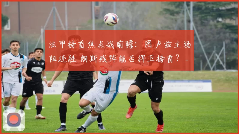法甲榜首焦点战前瞻：图卢兹主场阻连胜 朗斯残阵能否捍卫榜首？_进攻_客场_核心