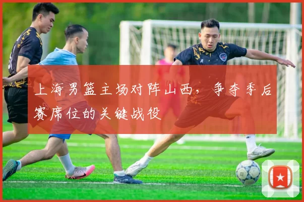 上海男篮主场对阵山西,争夺季后赛席位的关键战役